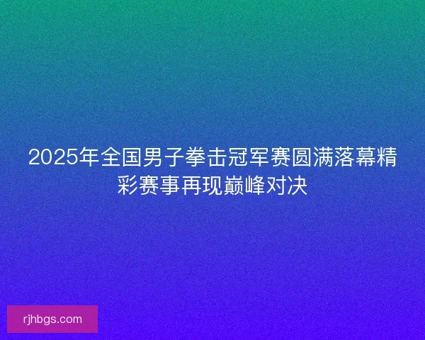 2025年全国男子拳击冠军赛圆满落幕精彩赛事再现巅峰对决