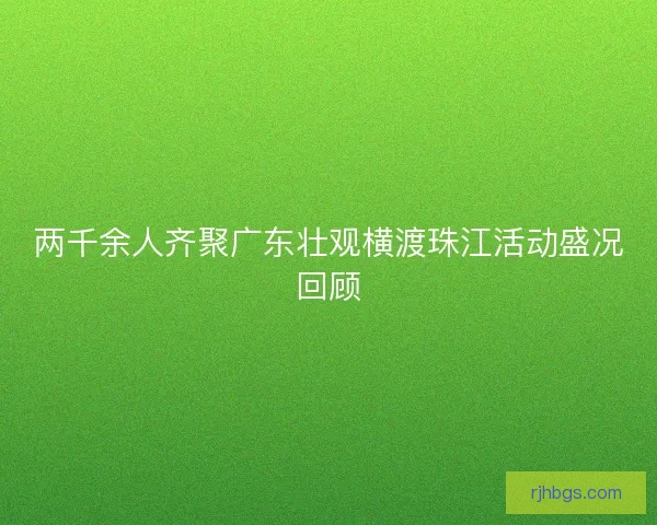 两千余人齐聚广东壮观横渡珠江活动盛况回顾