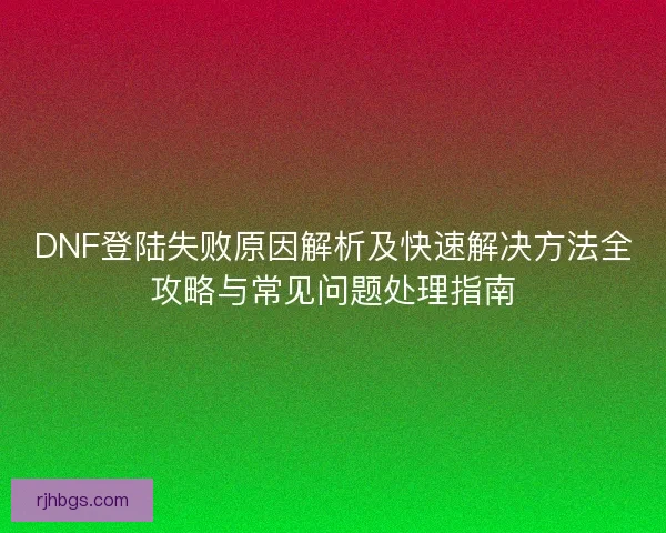 DNF登陆失败原因解析及快速解决方法全攻略与常见问题处理指南