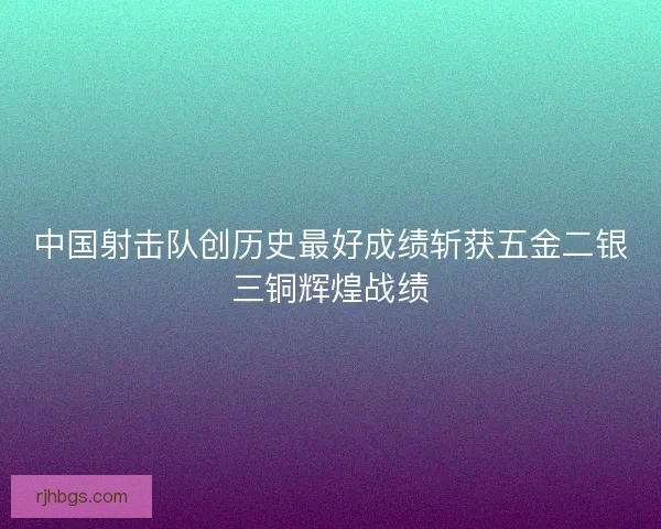 中国射击队创历史最好成绩斩获五金二银三铜辉煌战绩