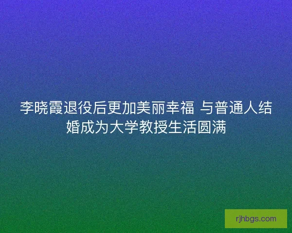 李晓霞退役后更加美丽幸福 与普通人结婚成为大学教授生活圆满