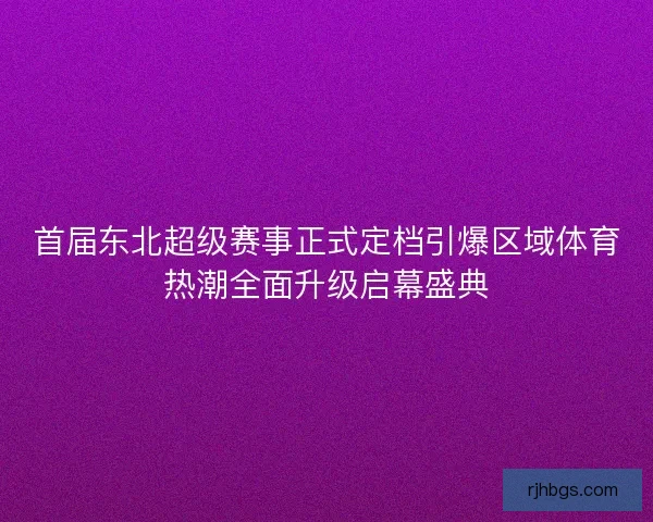 首届东北超级赛事正式定档引爆区域体育热潮全面升级启幕盛典