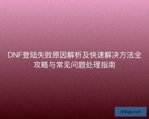 DNF登陆失败原因解析及快速解决方法全攻略与常见问题处理指南