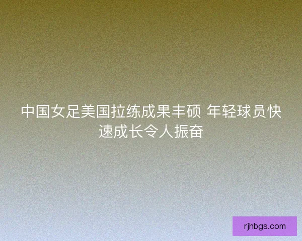 中国女足美国拉练成果丰硕 年轻球员快速成长令人振奋